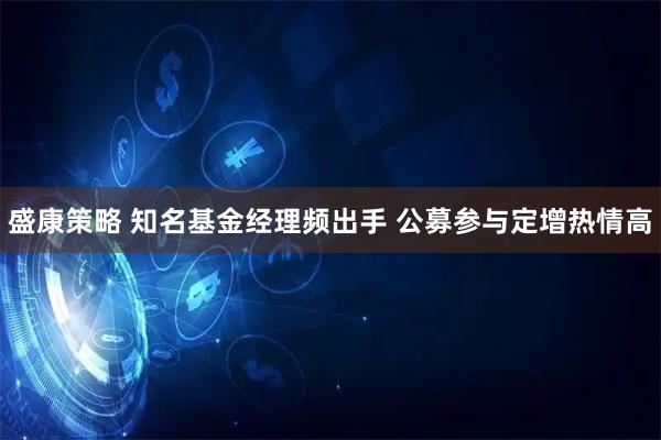 盛康策略 知名基金经理频出手 公募参与定增热情高