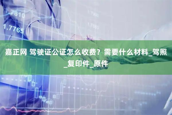 嘉正网 驾驶证公证怎么收费？需要什么材料_驾照_复印件_原件