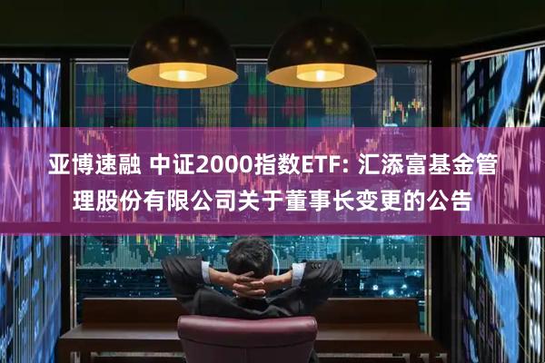 亚博速融 中证2000指数ETF: 汇添富基金管理股份有限公司关于董事长变更的公告