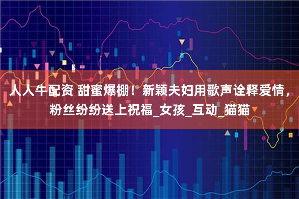 人人牛配资 甜蜜爆棚！新颖夫妇用歌声诠释爱情，粉丝纷纷送上祝福_女孩_互动_猫猫