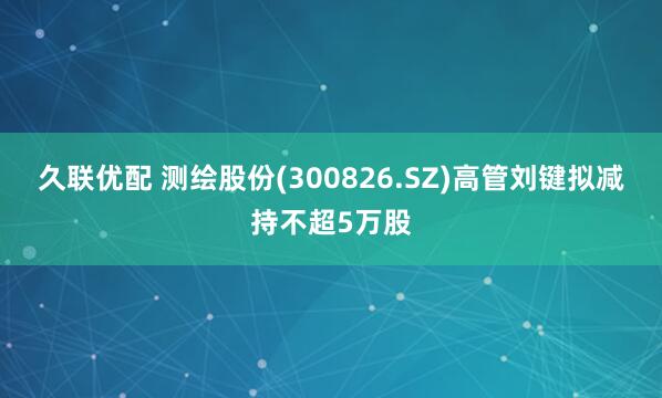 久联优配 测绘股份(300826.SZ)高管刘键拟减持不超5万股
