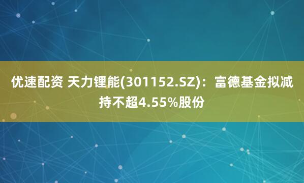 优速配资 天力锂能(301152.SZ)：富德基金拟减持不超4.55%股份
