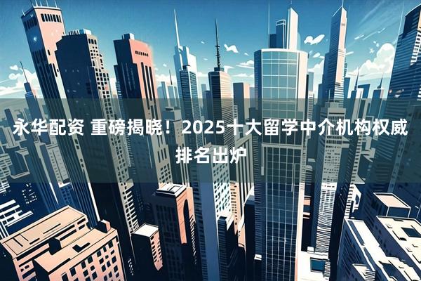 永华配资 重磅揭晓！2025十大留学中介机构权威排名出炉