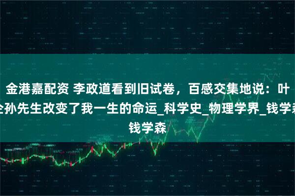 金港嘉配资 李政道看到旧试卷，百感交集地说：叶企孙先生改变了我一生的命运_科学史_物理学界_钱学森