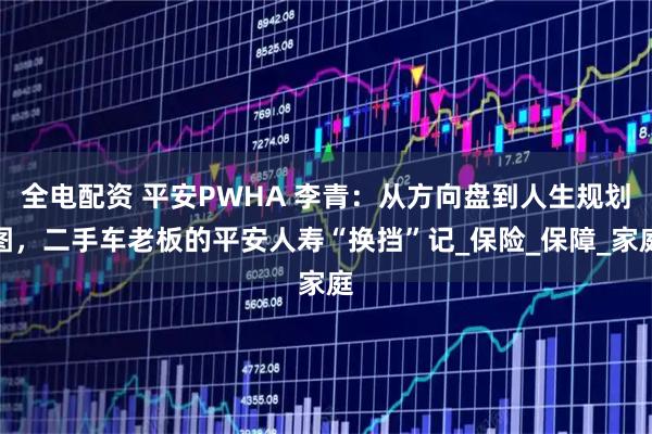 全电配资 平安PWHA 李青：从方向盘到人生规划图，二手车老板的平安人寿“换挡”记_保险_保障_家庭