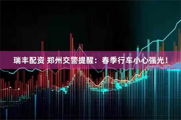 瑞丰配资 郑州交警提醒：春季行车小心强光！