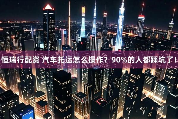 恒瑞行配资 汽车托运怎么操作？90%的人都踩坑了！