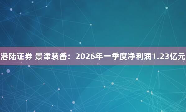 港陆证券 景津装备：2026年一季度净利润1.23亿元